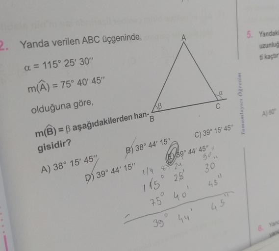 palabr
2. Yanda verilen ABC üçgeninde,
a = 115° 25' 30"
m(A) = 75° 40' 45"
olduğuna göre,
m(B) = ß aşağıdakilerden han-
gisidir?
B
A) 38° 15' 45"
B) 38° 44' 15"
D) 39° 44' 15"
1/4 84 24
145° 2,5
75 40
35
9
39° 44' 45" "
44
a
C
C) 39° 15' 45"
30
45"
45
Tama