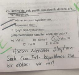 21. Türkiye'de çok partili demokratik düzene ara
verilmesinde;
Ahmet Anzavur Ayaklanması,
Menemen Olayı,
III. Şeyh Sait Ayaklanması
gelişmelerinden hangileri etkili olmuştur?
B) Yalnız II
C)Yalnız III
A) Yalnız I
D) I ve II
USH (A
E) II ve III
Hocam Menemen olayı'nın
Serb. Cum. Firk. kapatılması ile
bir alakası var mı?