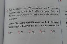 A ve B noktaları arası 600 metredir. Ahmet, A noktasın-
dan dakikada 80 m hızla B noktasına doğru, Fatih de
B noktasından A noktasına doğru aynı anda yürümeye
başlıyorlar.
Ahmet, 320 metre yürüdükten sonra Fatih ile karşı-
laştığına göre, Fatih'in hızı dakikada kaç metredir?
A) 60
B) 70 C) 75
D) 80
E) 90
Ar
bir
Sa
E
r
