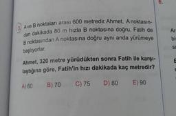 A ve B noktaları arası 600 metredir. Ahmet, A noktasın-
dan dakikada 80 m hızla B noktasına doğru, Fatih de
B noktasından A noktasına doğru aynı anda yürümeye
başlıyorlar.
Ahmet, 320 metre yürüdükten sonra Fatih ile karşı-
laştığına göre, Fatih'in hızı dakikada kaç metredir?
A) 60
B) 70 C) 75
D) 80
E) 90
Ar
bir
Sa
E
r