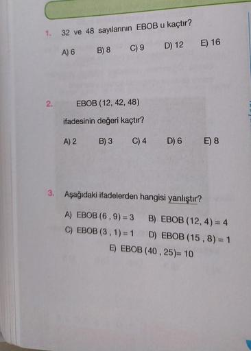 1. 32 ve 48 sayılarının EBOB u kaçtır?
A) 6
B) 8
C) 9
2.
EBOB (12, 42, 48)
ifadesinin değeri kaçtır?
A) 2
B) 3
D) 12 E) 16
C) 4 D) 6 E) 8
3. Aşağıdaki ifadelerden hangisi yanlıştır?
A) EBOB (6, 9) = 3
C) EBOB (3, 1) = 1
B) EBOB (12, 4) = 4
D) EBOB (15, 8)