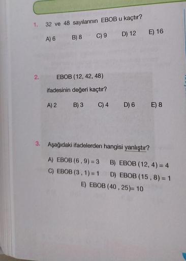 1. 32 ve 48 sayılarının EBOB u kaçtır?
A) 6
B) 8
C) 9
2.
EBOB (12, 42, 48)
ifadesinin değeri kaçtır?
A) 2
B) 3
D) 12 E) 16
C) 4 D) 6 E) 8
3. Aşağıdaki ifadelerden hangisi yanlıştır?
A) EBOB (6, 9) = 3
C) EBOB (3, 1) = 1
B) EBOB (12, 4) = 4
D) EBOB (15, 8) 