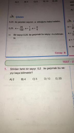 1.
A) 2
B) 4
0,25. a =
C) 5
Çözüm
0,25 ile çarpılan sayının a olduğunu kabul edelim.
25
100
1
a=-.a =
4
OF
a
D) 10
Bir sayıyı 0,25 ile çarpmak bu sayıyı 4 e bölmek-
tir.
E) 25
C) 5
D) 10
400 D
Cevap B
Sıfırdan farklı bir sayıyı 0,2 ile çarpmak bu sa-
yıyı
