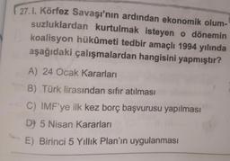 27.1. Körfez Savaşı'nın ardından ekonomik olum-
suzluklardan kurtulmak isteyen o dönemin
koalisyon hükûmeti tedbir amaçlı 1994 yılında
aşağıdaki çalışmalardan hangisini yapmıştır?
A) 24 Ocak Kararları
B) Türk lirasından sıfır atılması
C) IMF'ye ilk kez borç başvurusu yapılması
D) 5 Nisan Kararları
E) Birinci 5 Yıllık Plan'ın uygulanması