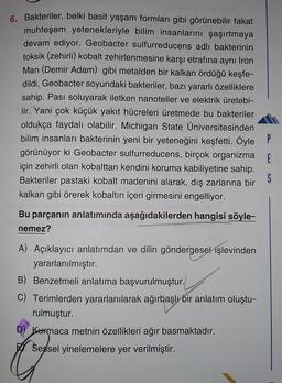 6. Bakteriler, belki basit yaşam formları gibi görünebilir fakat
muhteşem yetenekleriyle bilim insanlarını şaşırtmaya
devam ediyor. Geobacter sulfurreducens adlı bakterinin
toksik (zehirli) kobalt zehirlenmesine karşı etrafına aynı Iron
Man (Demir Adam) gibi metalden bir kalkan ördüğü keşfe-
dildi. Geobacter soyundaki bakteriler, bazı yararlı özelliklere
sahip. Pası soluyarak iletken nanoteller ve elektrik üretebi-
lir. Yani çok küçük yakıt hücreleri üretmede bu bakteriler
oldukça faydalı olabilir. Michigan State Universitesinden
bilim insanları bakterinin yeni bir yeteneğini keşfetti. Öyle P
görünüyor ki Geobacter sulfurreducens, birçok organizma
için zehirli olan kobalttan kendini koruma kabiliyetine sahip.
Bakteriler pastaki kobalt madenini alarak, dış zarlarına bir
kalkan gibi örerek kobaltın içeri girmesini engelliyor.
E
S
Bu parçanın anlatımında aşağıdakilerden hangisi söyle-
nemez?
A) Açıklayıcı anlatımdan ve dilin göndergesel işlevinden
yararlanılmıştır.
B) Benzetmeli anlatıma başvurulmuştur.
C) Terimlerden yararlanılarak ağırbaşlı bir anlatım oluştu-
rulmuştur.
D) Kurmaca metnin özellikleri ağır basmaktadır.
Sessel yinelemelere yer verilmiştir.