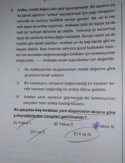 8. Antika, maddi değeri olan eski eşya demektir. Bir eşyanın ya
da sanat yapıtının "antika" sayılabilmesi için yaşlı olmasının
yanında az bulunur özellikte olması gerekir. Ne var ki her
eski eşya da antika sayılmaz. Antikalar ünlü bir kişiye ya da
belli bir tarihsel döneme ait olabilir. Yalnızca iyi korunmuş
eşya da zamanla antika değeri kazabilir. Bunlar resim ya da
heykel gibi sanat yapıtları, mobilya ya da kap kacak gibi ev
eşyası olabilir. Bazı insanlar yalnızca güzel buldukları bazı-
ları ise sonradan değerleneceğini bildikleri için koleksiyonlar
oluştururlar. ---- Antikalar ender bulundukları için değerlidir.
I.
Bu koleksiyonlar oluşturulurken maddi değerine göre
gruplandırılarak saklanır.
II.
Bu koleksiyon, kimsenin beğenmediği bir eserken ile-
ride herkesin beğendiği bir antika hâline gelebilir.
III. Aradan uzun zamanın geçmesiyle bu koleksiyonun
parçaları birer antika özelliği kazanır.
Bu parçada boş bırakılan yere düşüncenin akışına göre
yukarıdakilerden hangileri getirilmelidir?
A) Yalnız I
B) Yalnız II
D) I ve 11
E) II ve III
C) Yalnız III
