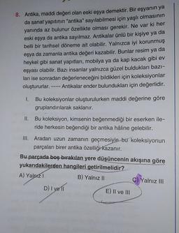 8. Antika, maddi değeri olan eski eşya demektir. Bir eşyanın ya
da sanat yapıtının "antika" sayılabilmesi için yaşlı olmasının
yanında az bulunur özellikte olması gerekir. Ne var ki her
eski eşya da antika sayılmaz. Antikalar ünlü bir kişiye ya da
belli bir tarihsel döneme ait olabilir. Yalnızca iyi korunmuş
eşya da zamanla antika değeri kazabilir. Bunlar resim ya da
heykel gibi sanat yapıtları, mobilya ya da kap kacak gibi ev
eşyası olabilir. Bazı insanlar yalnızca güzel buldukları bazı-
ları ise sonradan değerleneceğini bildikleri için koleksiyonlar
oluştururlar. ---- Antikalar ender bulundukları için değerlidir.
I.
Bu koleksiyonlar oluşturulurken maddi değerine göre
gruplandırılarak saklanır.
II.
Bu koleksiyon, kimsenin beğenmediği bir eserken ile-
ride herkesin beğendiği bir antika hâline gelebilir.
III. Aradan uzun zamanın geçmesiyle bu koleksiyonun
parçaları birer antika özelliği kazanır.
Bu parçada boş bırakılan yere düşüncenin akışına göre
yukarıdakilerden hangileri getirilmelidir?
A) Yalnız I
B) Yalnız II
D) I ve 11
E) II ve III
C) Yalnız III