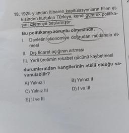 18.1928 yılından itibaren kapitülasyonların fiilen et-
kisinden kurtulan Türkiye, kendi gümrük politika-
sını izlemeye başlamıştır.
Bu politikanın zorunlu olmasında,
1. Devletin (ekonomiye doğrudan müdahale et-
mesi
II. Dış ticaret açığının artması
III. Yerli üretimin rekabet gücünü kaybetmesi
durumlarından hangilerinin etkili olduğu sa-
vunulabilir?
A) Yalnız I
C) Yalnız III
E) II ve III
B) Yalnız II
D) I ve III