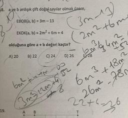 38. a ve b ardışık çift doğal sayılar olmak üzere,
EBOB(a, b) = 3m - 13
EKOK(a, b) = 2m² + 6m +4
olduğuna göre a + b değeri kaçtır?
A) 20
B) 22
A
(3m-13)
(2m² +6m
C) 24
D) 26
tum
6m² 52
3m²322m +9
Jos y 4m 52
E) 28
+86m ²³ +18m²
26m²-780
22+4-26
T