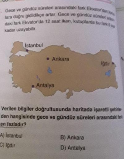 Gece ve gündüz süreleri arasındaki fark Ekvator dan k
lara doğru gidildikçe artar. Gece ve gündüz süreler a
daki fark Ekvator'da 12 saat iken, kutuplarda bu fark sp
kadar uzayabilir.
Istanbul
A) Istanbul
C) Igdir
• Ankara
d
Antalya
Verilen bilgiler doğrult