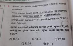 it
9.
Problemleri
Ahmet, bir servis sağlayıcısından internet hizmeti
almaktadır.
Aylık internet ücreti, sabit bir aylık ücret ile internete
bağlanılan kadar saat ücreti ile belirlenmektedir.
Ahmet, ocak ayında 37,44 ₺, şubat ayında ise 52,62 ₺
ücret ödemiştir.
Şubat ayındaki kullanım süresi ocak ayının 2 katı
olduğuna göre, internetin aylık sabit ücreti kaç
t'dir?
A) 15,18
D) 22,26
B) 18,16
E) 24,16
C) 20,18