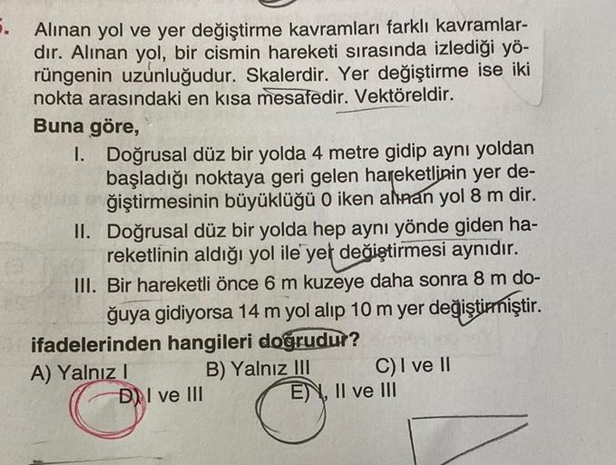 5.
Alınan yol ve yer değiştirme kavramları farklı kavramlar-
dır. Alınan yol, bir cismin hareketi sırasında izlediği yö-
rüngenin uzunluğudur. Skalerdir. Yer değiştirme ise iki
nokta arasındaki en kısa mesafedir. Vektöreldir.
Buna göre,
II.
I. Doğrusal düz