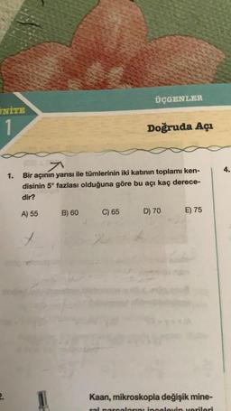 UNİTE
1
1.
A) 55
7
Bir açının yarısı ile tümlerinin iki katının toplamı ken-
disinin 5° fazlası olduğuna göre bu açı kaç derece-
dir?
B) 60
C) 65
ÜÇGENLER
-2
Doğruda Açı
D) 70
E) 75
Kaan, mikroskopla değişik mine-
ral parcalarını inceleyin verileri
4.