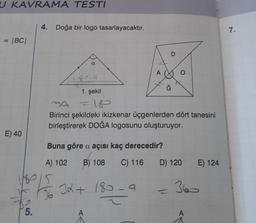 U KAVRAMA TESTI
= |BC|
E) 40
5.
4. Doğa bir logo tasarlayacaktır.
a
189
26
1. şekil
39
Birinci şekildeki ikizkenar üçgenlerden dört tanesini
birleştirerek DOĞA logosunu oluşturuyor.
180
Buna göre a açısı kaç derecedir?
A) 102 B) 108 C) 116
5
32 + 180-9
A
D) 120
T
E) 124
360
A
7.