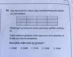 34. Küp biçiminde bir miktar tuğla, boşluk kalmayacak şekilde
üst üste diziliyor.
Dikdörtgen prizmasının üstten görünüşü şekilde verilmiş-
tir.
Tuğla miktarını gösteren 3a4b sayısının a ve b rakamları si-
lindiği için okunamamaktadır.
Buna göre, tuğla sayısı en az kaçtır?
A) 3040 B) 3048 C) 3140 D) 3248
E) 3344