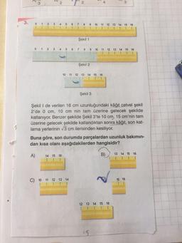 3.
R
3
6
2
012 3 4 5
31
41
551
6 7
61
0 1 2 3 4 5 6 7
14 15 16
T
2
C) 10 11 12 13 14
1
81
Şekil 1
9
Şekil 2
6
8 9 10 11 12 13 14 15 16
10 11 12 13 14 15 16
Şekil 3
10 11 12 13 14 15 16
Şekil I de verilen 16 cm uzunluğundaki kâğıt cetvel şekil
2'de 0 cm, 10 cm nin tam üzerine gelecek şekilde
katlanıyor. Benzer şekilde Şekil 3'te 10 cm, 15 cm'nin tam
üzerine gelecek şekilde katlandıktan sonra kâğıt, son kat-
lama yerlerinin √3 cm ilerisinden kesiliyor.
N
Buna göre, son durumda parçalardan uzunluk bakımın-
dan kısa olanı aşağıdakilerden hangisidir?
A)
5
15
B)
12 13 14 15 16
13 14 15 16
1
15 16