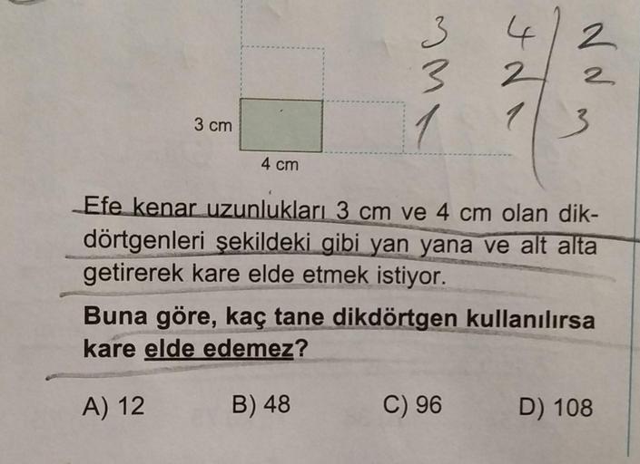 3 cm
4 cm
Aww
1
4
2
1
2
2
3
Efe kenar uzunlukları 3 cm ve 4 cm olan dik-
dörtgenleri şekildeki gibi yan yana ve alt alta
getirerek kare elde etmek istiyor.
Buna göre, kaç tane dikdörtgen kullanılırsa
kare elde edemez?
A) 12
B) 48
C) 96 D) 108