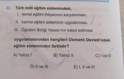 22. Türk milli eğitim sistemindeki,
1. temel eğitim ihtiyacının karşılanması,
II. karma eğitim sisteminin uygulanması,
III. Öğretim Birliği Yasası'nın kabul edilmesi
uygulamalarından hangileri Osmanlı Devleti'ndeki
eğitim sisteminden farklıdır?
A) Yalnızl
B) Yalnız II
D) II ve III
E) I, II ve III
C) I ve Ill
