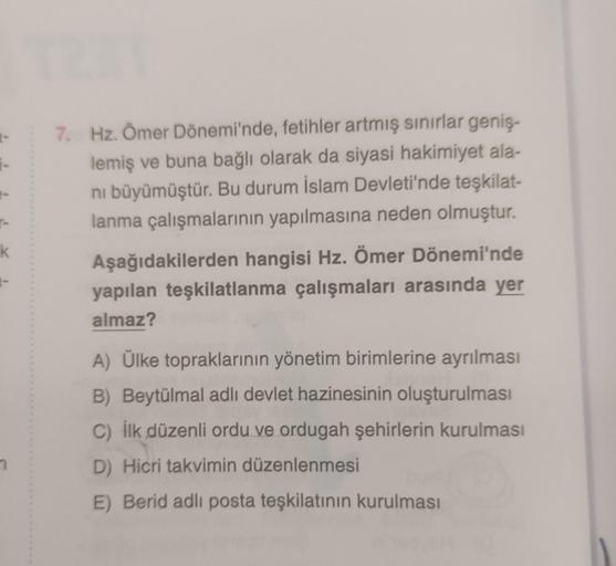 k
7. Hz. Ömer Dönemi'nde, fetihler artmış sınırlar geniş-
lemiş ve buna bağlı olarak da siyasi hakimiyet ala-
nı büyümüştür. Bu durum İslam Devleti'nde teşkilat-
lanma çalışmalarının yapılmasına neden olmuştur.
Aşağıdakilerden hangisi Hz. Ömer Dönemi'nde
y