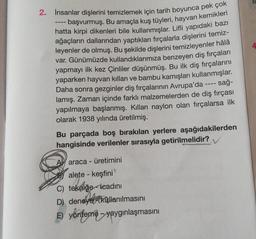 2.
İnsanlar dişlerini temizlemek için tarih boyunca pek çok
- başvurmuş. Bu amaçla kuş tüyleri, hayvan kemikleri
hatta kirpi dikenleri bile kullanmışlar. Lifli yapıdaki bazı
ağaçların dallarından yaptıkları fırçalarla dişlerini temiz-
leyenler de olmuş. Bu şekilde dişlerini temizleyenler hâlâ
var. Günümüzde kullandıklarımıza benzeyen diş fırçaları
yapmayı ilk kez Çinliler düşünmüş. Bu ilk diş fırçalarını
yaparken hayvan kılları ve bambu kamışları kullanmışlar.
- sağ-
Daha sonra gezginler diş fırçalarının Avrupa'da
lamış. Zaman içinde farklı malzemelerden de diş fırçası
yapılmaya başlanmış. Kılları naylon olan fırçalarsa ilk
olarak 1938 yılında üretilmiş.
‒‒‒
Bu parçada boş bırakılan yerlere aşağıdakilerden
hangisinde verilenler sırasıyla getirilmelidir?
araca - üretimini
alete - keşfini
C) tekniğe icadını
D) deneye kullanılmasını
E) yönteme - yaygınlaşmasını
SC
4