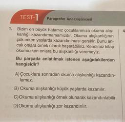 1.
TEST-1 Paragrafın Ana Düşüncesi
Bizim en büyük hatamız çocuklarımıza okuma alış-
kanlığı kazandırmamamızdır. Okuma alışkanlığının
çok erken yaşlarda kazandırılması gerekir. Bunu an-
cak onlara örnek olarak başarabiliriz. Kendimiz kitap
okumazken onlara bu alışkanlığı veremeyiz.
Bu parçada anlatılmak istenen aşağıdakilerden
hangisidir?
A) Çocuklara sonradan okuma alışkanlığı kazandırı-
lamaz.
B) Okuma alışkanlığı küçük yaşlarda kazanılır.
C) Okuma alışkanlığı örnek olunarak kazandırılabilir.
D) Okuma alışkanlığı zor kazandırılır.