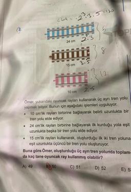 (3.
●
Ehok-
●
24 cm
15 cm
·2³3.5=120
10 cm
2.3
L.
3.5
8
;} 12
2.5
Ömer, yukarıdaki oyuncak rayları kullanarak üç ayrı tren yolu
yapmak istiyor. Bunun için aşağıdaki işlemleri uyguluyor.
TOPI
10 cm'lik rayları birbirine bağlayarak belirli uzunlukta bir
tren yolu elde ediyor.
24 cm'lik rayları birbirine bağlayarak ilk kurduğu yola eşit
uzunlukta başka bir tren yolu elde ediyor.
15 cm'lik rayları kullanarak, oluşturduğu ilk iki tren yoluna
eşit uzunlukta üçüncü bir tren yolu oluşturuyor.
Buna göre Ömer, oluşturduğu üç ayrı tren yolunda toplam-
da kaç tane oyuncak ray kullanmış olabilir?
A) 49
B) 50
C) 51
D) 52
E) 53