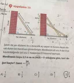 (a-p)
Cont
Johb
MIN
A)
Duvar
? uygulama 15
4
2,5 m
Yer düzlemi
1
ğeri kaçtır? (tana =-
α
B)
1
0,9 m
91310
A
07
07+0
Şekil I de yer düzlemi ile a derecelik açı yapan ve duvara dayalı ola-
rak duran bir merdiven gösterilmiştir. Merdivenin alt ucu A dan B ye
kaydırıldığında üst ucu C hizasından D hizasına kaymıştır.
Merdivenin boyu 2,5 m ve m (AKB)=0 olduğuna göre, tane de-
24.
5M
D
3/1
Yer düzlemi
|||
2144
D) 17/12
1.5
0 + 8-K
A B
(E)
3/4