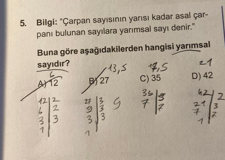 5. Bilgi: "Çarpan sayısının yarısı kadar asal çar-
panı bulunan sayılara yarımsal sayı denir."
Buna göre aşağıdakilerden hangisi yarımsal
sayıdır?
13,5
A) 12
1212
2
6
313
B27
713
MMM
14,5
C) 35
35
7
21
D) 42
4212
3
1
7