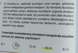 7. (1) Anadolu'yu, kalbimde ayrıldığım yerin sevgisi, gözümde
yarının endişesiyle günlerce dolaştım. (II) Hanlarda duvarlara
yazılı tarihleri, anıları, destanları kandillerin ışığında okudum.
(III) Her defasında bu sade, içli yazılardan ufak ufak okudum.
(IV) Sönen hüzün damlalarının yüreğime döküldüğünü duy-
dum. (V) Geniş ocaklar karşısında dertlerimi, sevinçlerimi
yaşadım kaç akşam.
Yukarıdaki numaralanmış cümlelerin hangisinde soyuttan
somuta bir aktarma yapılmıştır?
A) I.
B) II.
C) III.
D) IV.
E) V.