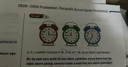 getirilerek bir
sayısı aşa-
EBOB - EKOK Problemleri, Periyodik Durum İçeren Problemler
Örnek 9
11 12
S
2
a, b, c saatleri sırasıyla 5 dk, 6 dk ve
S
5
N
✔
7 dk da bir alarm çalmaktadır.
Bu üç saat aynı anda ilk kez alarm çaldıktan sonra ikinci kez be-
raber alarm çaldığı zamana kadar a saati kaç kez alarm çalmıştır?
k