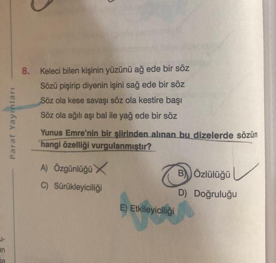 in
ja
Paraf Yayınları
8. Keleci bilen kişinin yüzünü ağ ede bir söz
Sözü pişirip diyenin işini sağ ede bir söz
Söz ola kese savaşı söz ola kestire başı
Söz ola ağılı aşı bal ile yağ ede bir söz
Yunus Emre'nin bir şiirinden alınan bu dizelerde sözün
hangi ö