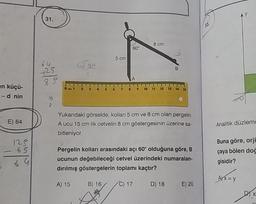 en küçü-
- d nin
E) 64
128
65
5 69
31.
sa
2 3
4
S
B) 16
A
3
5 cm
60°
A
8 cm
Yukarıdaki görselde, kolları 5 cm ve 8 cm olan pergelin
A ucu 15 cm lik cetvelin 8 cm göstergesinin üzerine sa-
bitleniyor.
B
10 11 12 13 14 15
Pergelin kolları arasındaki açı 60° olduğuna göre, B
ucunun değebileceği cetvel üzerindeki numaralan-
dırılmış göstergelerin toplamı kaçtır?
A) 15
C) 17
D) 18
E) 20
33.
Analitik düzlemc
Buna göre, orji
çaya bölen doğ
gisidir?
A) x = y
