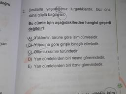 doğru
yan
2. Dostlarla yaşadığımız kırgınlıklardır, bizi ona
daha güçlü bağlayan.
Bu cümle için aşağıdakilerden hangisi geçerli
değildir?
A) Yüklemin türüne göre isim cümlesidir.
LB) Yapısına göre girişik birleşik cümledir.
C) Olumlu cümle türündedir.
D) Yan cümlelerden biri nesne görevindedir.
E) Yan cümlelerden biri özne görevindedir.
üklém isim
S