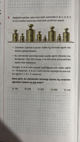 1,
B
8. Aşağıdaki şekilde, sekiz tane cisim üzerindeki A, B, C, D, E, F,
G ve H harfleri birbirinden farklı birer pozitif tam sayıdır.
Gom
A
B
D
• Cisimlerin üzerinde bulunan harfler kg türünden ağırlık mik-
tarlarını göstermektedir.
A) 164
• Bu cisimlerden istenildiği kadarı seçilip ağırlık miktarları top-
landığında 1'den 255'e kadar (1 ile 255 dahil) tüm pozitif tam
sayılar elde edilebiliyor.
G
Örneğin, A ve B harfli cisimler seçildiğinde elde edilen ağırlık
A + B toplamıdır. A, B ve C harfli cisimler seçildiğinde elde edi-
len ağırlık A + B + C toplamıdır.
B) 208
H
Buna göre, bu cisimlerden herhangi üçünün kg cinsinden
ağırlıkları toplamı en çok kaçtır?
C) 224
D) 288
E) 448