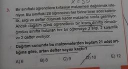 3. Bir sınıftaki öğrencilere kırtasiye malzemesi dağıtılmak iste-
niyor. Bu sınıftaki 28 öğrencinin her birine birer adet kalem-
lik, silgi ve defter düşecek kadar malzeme sınıfa getiriliyor.
Ancak dağıtım günü öğrencilerin bir kısmı sınıfta olmadı-
ğından sınıfta bulunan her bir öğrenciye 3 silgi, 2 kalemlik
ve 2 defter veriliyor.
/ Dağıtım sonunda bu malzemelerden toplam 21 adet art-
tığına göre, artan defter sayısı kaçtır?
A) 6
B) 8
C) 9
D) 10
E) 12