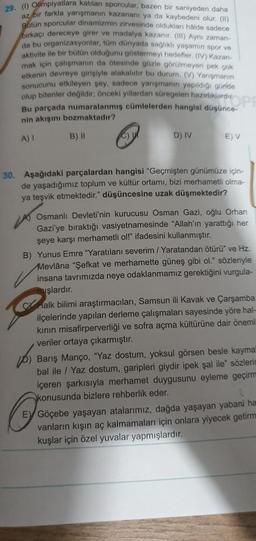 29. (1) Olimpiyatlara katılan sporcular, bazen bir saniyeden daha
az bir farkla yarışmanın kazananı ya da kaybedeni olur. (11)
Bütün sporcular dinamizmin zirvesinde oldukları hålde sadece
birkaçı dereceye girer ve madalya kazanır. (III) Aynı zaman-
da bu organizasyonlar, tüm dünyada sağlıklı yaşamın spor ve
aktivite ile bir bütün olduğunu göstermeyi hedefler. (IV) Kazan-
mak için çalışmanın da ötesinde gözle görülmeyen pek çok
etkenin devreye girişiyle alakalıdır bu durum. (V) Yarışmanın
sonucunu etkileyen şey, sadece yarışmanın yapıldığı günde
olup bitenler değildir, önceki yıllardan süregelen hazırlıklardı OP
Bu parçada numaralanmış cümlelerden hangisi düşünce-
nin akışını bozmaktadır?
A) I
B) II
C) U
D) IV
E) V
30. Aşağıdaki parçalardan hangisi "Geçmişten günümüze için-
de yaşadığımız toplum ve kültür ortamı, bizi merhametli olma-
ya teşvik etmektedir." düşüncesine uzak düşmektedir?
Osmanlı Devleti'nin kurucusu Osman Gazi, oğlu Orhan
Gazi'ye bıraktığı vasiyetnamesinde "Allah'ın yarattığı her
şeye karşı merhametli ol!" ifadesini kullanmıştır.
B) Yunus Emre "Yaratılanı severim / Yaratandan ötürü" ve Hz.
Mevlâna "Şefkat ve merhamette güneş gibi ol." sözleriyle
insana tavrımızda neye odaklanmamız gerektiğini vurgula-
vşlardır.
Cr
halk bilimi araştırmacıları, Samsun ili Kavak ve Çarşamba
ilçelerinde yapılan derleme çalışmaları sayesinde yöre hal-
kının misafirperverliği ve sofra açma kültürüne dair önemli
veriler ortaya çıkarmıştır.
201
Barış Manço, "Yaz dostum, yoksul görsen besle kayma
bal ile / Yaz dostum, garipleri giydir ipek şal ile" sözlerin
içeren şarkısıyla merhamet duygusunu eyleme geçirm
konusunda bizlere rehberlik eder.
EV Göçebe yaşayan atalarımız, dağda yaşayan yabani ha
vanların kışın aç kalmamaları için onlara yiyecek getirm
kuşlar için özel yuvalar yapmışlardır.