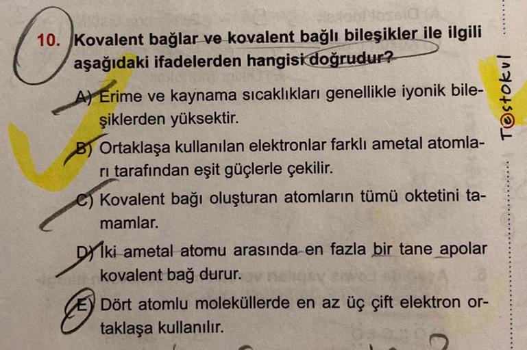 10. Kovalent bağlar ve kovalent bağlı bileşikler ile ilgili
aşağıdaki ifadelerden hangisi doğrudur?
A) Erime ve kaynama sıcaklıkları genellikle iyonik bile-
şiklerden yüksektir.
B) Ortaklaşa kullanılan elektronlar farklı ametal atomla-
ri tarafından eşit g