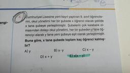 angi-
O
4. Cumhuriyet Lisesine yeni kayıt yaptıran 9. sınıf öğrencile-
rini, okul yönetimi her bir şubede x öğrenci olacak şekilde
x tane şubeye yerleştirmiştir. Şubelerin çok kalabalık ol-
masından dolayı okul yönetimi, her bir şubeden y tane öğ-
renciyi alarak y tane yeni şubeye eşit olarak yerleştirmiştir.
Buna göre, x tane şubede toplam kaç öğrenci kalmış-
tır?
A) y
D) x + y
Y
B) x.y
C) x - y
2)
E) x(x - y)