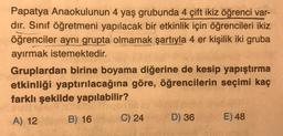 Papatya Anaokulunun 4 yaş grubunda 4 çift ikiz öğrenci var-
dır. Sınıf öğretmeni yapılacak bir etkinlik için öğrencileri ikiz
öğrenciler aynı grupta olmamak şartıyla 4 er kişilik iki gruba
ayırmak istemektedir.
Gruplardan birine boyama diğerine de kesip yapıştırma
etkinliği yaptırılacağına göre, öğrencilerin seçimi kaç
farklı şekilde yapılabilir?
23
A) 12
B) 16
C) 24
D) 36
E) 48