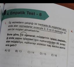 4. Empatik Test - 8
1. Uç veznedarın çalıştığı bir bankada ilk müşterileri aynı
anda alan veznedarlar sırasıyla 2, 3 ve 6 dakikada bir
yeni bir müşteri almaktadırlar.
Buna göre, 13 numaralı müşterinin işlemi başladı
ğı anda vezne işlemleri için numaratörden 28. sırayı
alan müşteriye, numarayı aldıktan kaç dakika sonra
sıra gelir?
A) 12
B) 13
C) 14
D) 15 E) 16