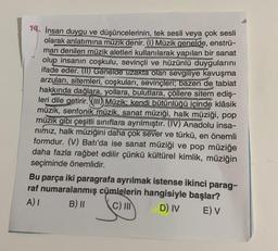 14. İnsan duygu ve düşüncelerinin, tek sesli veya çok sesli
olarak anlatımına müzik denir. (1) Müzik genelde, enstrü-
man denilen müzik aletleri kullanılarak yapılan bir sanat
olup insanın coşkulu, sevinçli ve hüzünlü duygularını
ifade eder. (II) Genelde uzakta olan sevgiliye kavuşma
arzuları, sitemleri, coşkuları, sevinçleri; bazen de tabiat
hakkında dağlara, yollara, bulutlara, çöllere sitem ediş-
leri dile getirir. (III) Müzik; kendi bütünlüğü içinde klâsik
müzik, senfonik müzik, sanat müziği, halk müziği, pop
müzik gibi çeşitli sınıflara ayrılmıştır. (IV) Anadolu insa-
nımız, halk müziğini daha çok sever ve türkü, en önemli
formdur. (V) Batı'da ise sanat müziği ve pop müziğe
daha fazla rağbet edilir çünkü kültürel kimlik, müziğin
seçiminde önemlidir.
Bu parça iki paragrafa ayrılmak istense ikinci parag-
raf numaralanmış cümlelerin hangisiyle başlar?
A) I
B) II
C) III
D) IV
E) V