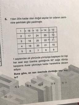 6. 1'den 25'e kadar olan doğal sayılar bir odanın zemi-
nine şekildeki gibi yazılmıştır.
35
1
2
A) 2
3
4
LO
5
16
→>>>
17
18
19
6
->
15
24
B) 4
25
20
7
+14
23
22
21
8
→
1 sayısından ok yönünde yürüyüşe başlayan bir kişi
her asal sayı üzerine geldiğinde 90° sağa dönüp
karşısına duvar çıkıncaya kadar hareketine devam
ediyor.
C) 5
←
Buna göre, en son üzerinde durduğu sayı kaç-
tır?
13
12
11
10
9
D) 9
E) 11