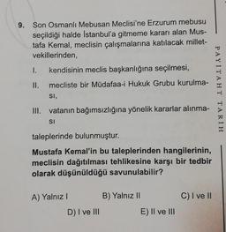 9. Son Osmanlı Mebusan Meclisi'ne Erzurum mebusu
seçildiği halde Istanbul'a gitmeme kararı alan Mus-
tafa Kemal, meclisin çalışmalarına katılacak millet-
vekillerinden,
I. kendisinin meclis başkanlığına seçilmesi,
II. mecliste bir Müdafaa-i Hukuk Grubu kurulma-
SI,
III. vatanın bağımsızlığına yönelik kararlar alınma-
SI
taleplerinde bulunmuştur.
Mustafa Kemal'in bu taleplerinden hangilerinin,
meclisin dağıtılması tehlikesine karşı bir tedbir
olarak düşünüldüğü savunulabilir?
A) Yalnız I
D) I ve III
B) Yalnız II
E) II ve III
C) I ve II
PAYİTAHT TARIH