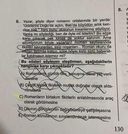 6. Yazar, şöyle diyor romanın ortalarında bir yerde:
"Gözlerini Doğu'da açtın, Batı'da büyüdün artık ken-
dine bak." Yani bunu ulusunun insanlarına söylüyor.
Yanlış mı söylediği, ben de öyle mi isterim? Bu söze
karşı çıkacak pek kimse de yoktur sanırım. Ama
sevmiyorum böyle yazarları! Roman sayfalarında
fikirleri savuranları, esip coşanları... Roman okuru da
roman tadinda kalsın. icine böyle türlü türlü baharat-
lar katılmasın istemez mi?
Bu sözleri söyleyen eleştirmen, aşağıdakilerin
hangisine karşı çıkmaktadır?
Romanlarda günlük dile, konuşma diline yer veril-
mesine
B) Çeşitli kişisel fikirlerin mutlak doğrular olarak akta-
olarak
Tilmasina
C) Romanların birtakım fikirlerin anlatılmasında araç
olarak görülmesine
B) Okurun görüşlerinin değiştirilmeye çalışılmasına
E) Roman Konularının sınırlandırılmak istenmesine
8. A
130
y
C
r