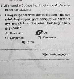 47. Bir hemşire 5 günde bir, bir doktor ise 4 günde bir
nöbet tutmaktadırlar.
4
Hemşire işe pazartesi doktor ise aynı hafta salı
günü başladığına göre hemşire ve doktorun
aynı anda 5. kez nöbetlerini tuttukları gün han-
gi gündür?
A) Pazartesi
C)
Çarşamba
Cuma
Sali
D) Perşembe
Diğer sayfaya geçiniz.