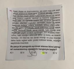 14. İnsan duygu ve düşüncelerinin, tek sesli veya çok sesli
olarak anlatımına müzik denir. (1) Müzik genelde, enstrü-
man denilen müzik aletleri kullanılarak yapılan bir sanat
olup insanın coşkulu, sevinçli ve hüzünlü duygularını
ifade eder. (II) Genelde uzakta olan sevgiliye kavuşma
arzuları, sitemleri, coşkuları, sevinçleri; bazen de tabiat
hakkında dağlara, yollara, bulutlara, çöllere sitem ediş-
leri dile getirir. (III)) Müzik; kendi bütünlüğü içinde klâsik
müzik, senfonik müzik, sanat müziği, halk müziği, pop
müzik gibi çeşitli sınıflara ayrılmıştır. (IV) Anadolu insa-
nımız, halk müziğini daha çok sever ve türkü, en önemli
formdur. (V) Batı'da ise sanat müziği ve pop müziğe
daha fazla rağbet edilir çünkü kültürel kimlik, müziğin
seçiminde önemlidir.
Bu parça iki paragrafa ayrılmak istense ikinci parag-
raf numaralanmış cümlelerin hangisiyle başlar?
A) I
B) II
C) III
D) IV
E) V