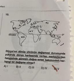 etleri
10.
Ekvator
IV
oll
-0°
Dünya'nın dönüş yönünün değişmesi durumunda
yukarıda dünya haritasında verilen merkezlerden
hangisinde güneşin doğuş sırası bakımından her-
hangi bir değişme olmaz?
A) I
B) II
C) III
D) IV E) V