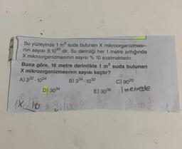 M
115
Su yüzeyinde 1 m³ suda bulunan X mikroorganizması-
nın sayısı 9.1050 dir. Su derinliği her 1 metre arttığında
X mikroorganizmasının sayısı % 10 azalmaktadır.
Buna göre, 16 metre derinlikte 1 m³ suda bulunan
X mikroorganizmasının sayısı kaçtır?
1040
A) 332.1034
B) 334.1032
D) 3034
C) 9020
E) 3036 metrede
10