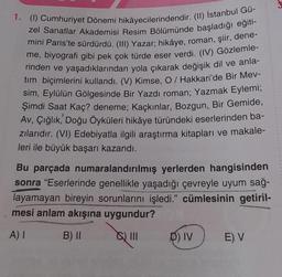 1. (1) Cumhuriyet Dönemi hikâyecilerindendir. (II) İstanbul Gü-
zel Sanatlar Akademisi Resim Bölümünde başladığı eğiti-
mini Paris'te sürdürdü. (III) Yazar; hikâye, roman, şiir, dene-
me, biyografi gibi pek çok türde eser verdi. (IV) Gözlemle-
rinden ve yaşadıklarından yola çıkarak değişik dil ve anla-
tim biçimlerini kullandı. (V) Kimse, O / Hakkari'de Bir Mev-
sim, Eylülün Gölgesinde Bir Yazdı roman; Yazmak Eylemi;
Şimdi Saat Kaç? deneme; Kaçkınlar, Bozgun, Bir Gemide,
Av, Çığlık, Doğu Öyküleri hikâye türündeki eserlerinden ba-
zılarıdır. (VI) Edebiyatla ilgili araştırma kitapları ve makale-
leri ile büyük başarı kazandı.
Bu parçada numaralandırılmış yerlerden hangisinden
sonra "Eserlerinde genellikle yaşadığı çevreyle uyum sağ-
layamayan bireyin sorunlarını işledi." cümlesinin getiril-
mesi anlam akışına uygundur?
A) I
B) II
D) IV
E) V