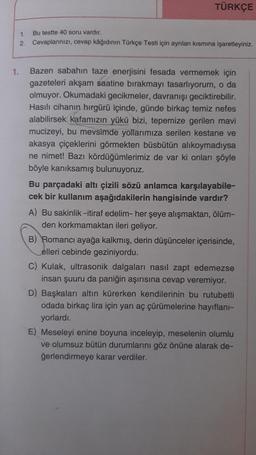 1.
1.
2.
TÜRKÇE
Bu testte 40 soru vardır.
Cevaplarınızı, cevap kâğıdının Türkçe Testi için ayrılan kısmına işaretleyiniz.
Bazen sabahın taze enerjisini fesada vermemek için
gazeteleri akşam saatine bırakmayı tasarlıyorum, o da
olmuyor. Okumadaki gecikmeler, davranışı geciktirebilir.
Hasılı cihanın hırgürü içinde, günde birkaç temiz nefes
alabilirsek kafamızın yükü bizi, tepemize gerilen mavi
mucizeyi, bu mevsimde yollarımıza serilen kestane ve
akasya çiçeklerini görmekten büsbütün alıkoymadıysa
ne nimet! Bazı kördüğümlerimiz de var ki onları şöyle
böyle kanıksamış bulunuyoruz.
Bu parçadaki altı çizili sözü anlamca karşılayabile-
cek bir kullanım aşağıdakilerin hangisinde vardır?
A) Bu sakinlik -itiraf edelim- her şeye alışmaktan, ölüm-
den korkmamaktan ileri geliyor.
B) Romancı ayağa kalkmış, derin düşünceler içerisinde,
elleri cebinde geziniyordu.
C) Kulak, ultrasonik dalgaları nasıl zapt edemezse
insan şuuru da paniğin aşırısına cevap veremiyor.
D) Başkaları altın kürerken kendilerinin bu rutubetli
odada birkaç lira için yarı aç çürümelerine hayıflanı-
yorlardı.
E) Meseleyi enine boyuna inceleyip, meselenin olumlu
ve olumsuz bütün durumlarını göz önüne alarak de-
ğerlendirmeye karar verdiler.